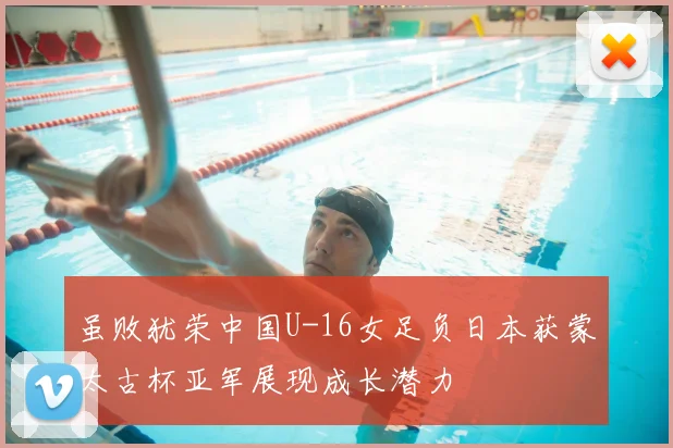 虽败犹荣中国U-16女足负日本获蒙太古杯亚军展现成长潜力