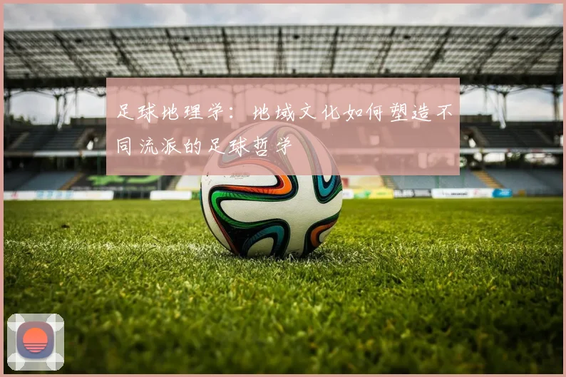 足球地理学：地域文化如何塑造不同流派的足球哲学