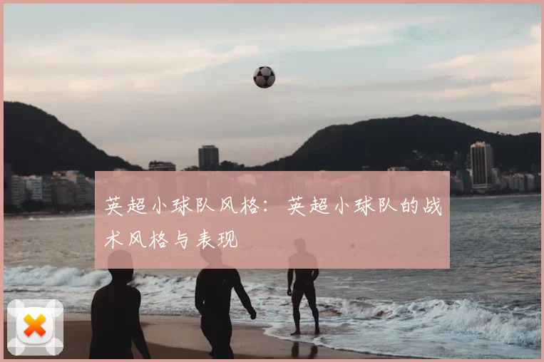 英超小球队风格:英超小球队的战术风格与表现